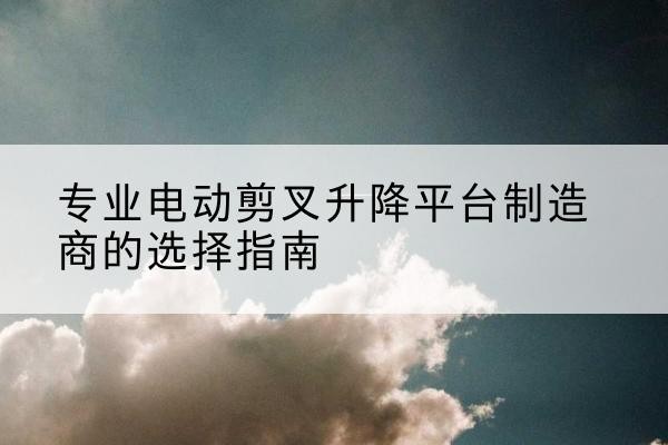 洋县电动剪叉升降平台厂家-专业电动剪叉升降平台制造商的选择指南