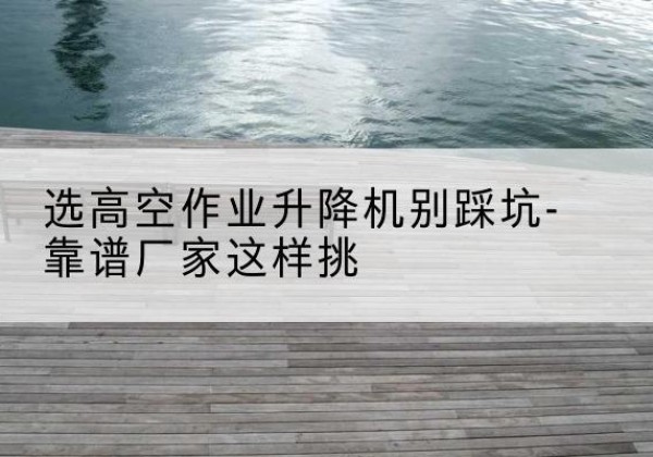 洋县剪叉式升降机厂家-选高空作业升降机别踩坑-靠谱厂家这样挑