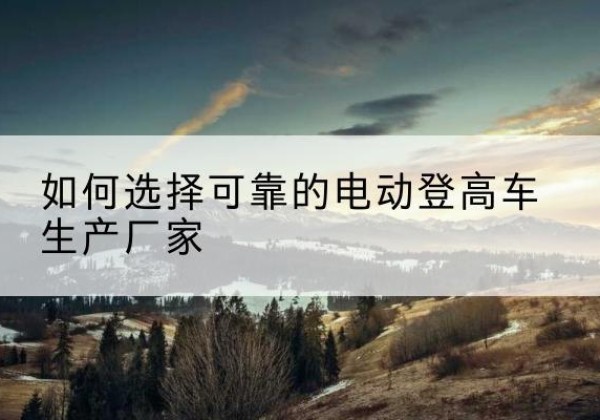洋县电动登高车厂家-如何选择可靠的电动登高车生产厂家