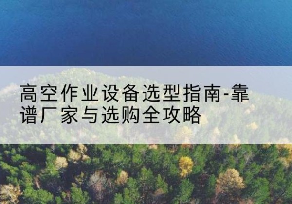 洋县升降车厂家-高空作业设备选型指南-靠谱厂家与选购全攻略