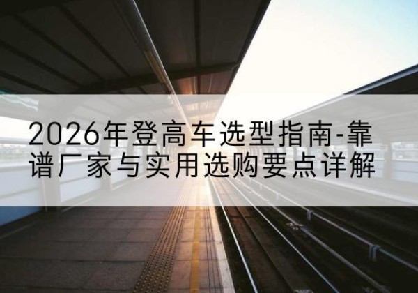 洋县登高车厂家推荐-2026年登高车选型指南-靠谱厂家与实用选购要点详解